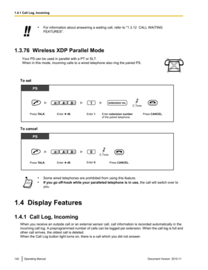 Page 142•For information about answering a waiting call, refer to "1.3.12  CALL WAITING
FEATURES".
1.3.76  Wireless XDP Parallel Mode
Your PS can be used in parallel with a PT or SLT.
When in this mode, incoming calls to a wired telephone also ring the paired PS.
To set
To cancel
• Some wired telephones are prohibited from using this feature.
• If you go off-hook while your paralleled telephone is in use,  the call will switch over to
you.
1.4  Display Features
1.4.1  Call Log, Incoming When you receive...