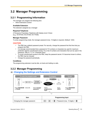 Page 1793.2  Manager Programming
3.2.1  Programming Information The manager can program the following item.
• Other Extensions Control
Available Extension
The extension assigned as a manager
Required Telephone
A Panasonic Proprietary Telephone with display (over 2 lines)
(e.g., KX-NT343, KX-DT346, KX-T7636)
Manager Password
To enter programming mode, the manager password (max. 10 digits) is required. (Default: 1234)
CAUTION
•The PBX has a default password preset. For security, change the password the first time...