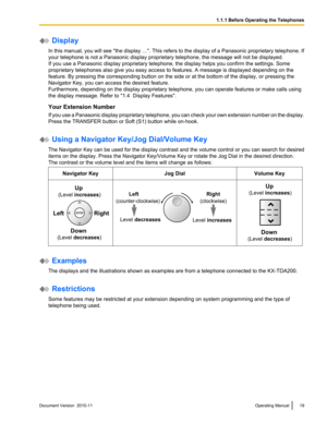 Page 19 Display
In this manual, you will see  "the display …". This refers to the display of a  Panasonic proprietary telephone. If
your telephone is not a Panasonic display proprietary telephone, the message will not be displayed.
If you use a Panasonic display proprietary telephone, the display helps you confirm the settings. Some
proprietary telephones also give you easy access to features. A message is displayed depending on the
feature. By pressing the corresponding button on the side or at the...