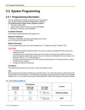 Page 1823.3  System Programming
3.3.1  Programming Information You can customize your system according to your requirements.
[Your system already has default settings (factory installed).]
The programming is shown below. (Program number)
• The date and time [000]
• System speed dialing numbers and names [001]/[002]
• Extension number and name [003]/[004]
Available Extension
The extension allowed through COS programming
Required Telephone
A Panasonic Proprietary Telephone with display (over 2 lines)
(e.g.,...