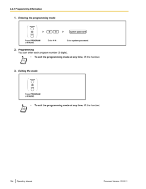 Page 1841.Entering the programming mode
2.Programming
You can enter each program number (3 digits).
• To exit the programming mode at any time,  lift the handset.
3.Exiting the mode
•To exit the programming mode at any time,  lift the handset.184Operating ManualDocument Version  2010-11  3.3.1 Programming InformationEnter system password. Enter        . 
system password
Press PROGRAM
or PAUSE.
OR
PROGRAM
PAUSE  Press PROGRAM
or PAUSE.
OR
PROGRAM
PAUSE   