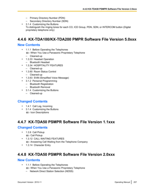 Page 207–Primary Directory Number (PDN)
– Secondary Directory Number (SDN)
• 3.1.4  Customizing the Buttons
To distinguish the ringing tones for each CO, ICD Group, PDN, SDN, or INTERCOM button (Digital
proprietary telephone only)
4.4.6  KX-TDA100/KX-TDA200 PMPR Software File Version 5.0xxx
New Contents •1.1.1  Before Operating the Telephones
 When You Use a Panasonic Proprietary Telephone
– Cleaned-up
• 1.3.33  Headset Operation
– Bluetooth Headset
• 1.3.34  HOSPITALITY FEATURES
– Cleaned-up
• 1.3.60  Room...