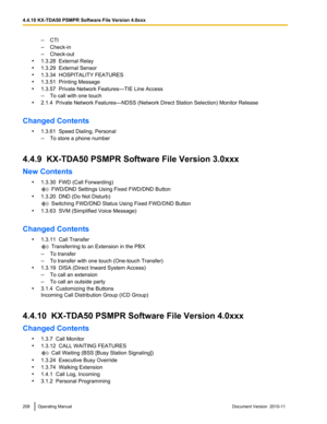 Page 208–CTI
– Check-in
– Check-out
• 1.3.28  External Relay
• 1.3.29  External Sensor
• 1.3.34  HOSPITALITY FEATURES
• 1.3.51  Printing Message
• 1.3.57  Private Network Features—TIE Line Access
– To call with one touch
• 2.1.4  Private Network Features—NDSS (Network Direct Station Selection) Monitor Release
Changed Contents •1.3.61  Speed Dialing, Personal
– To store a phone number
4.4.9  KX-TDA50 PSMPR Software File Version 3.0xxx
New Contents •1.3.30  FWD (Call Forwarding)
 FWD/DND Settings Using Fixed...