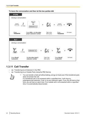 Page 42To leave the conversation and then let the two parties talk
1.3.11  Call Transfer–
 Transferring to an Extension in the PBX
–
 Transferring to an Outside Party Using the PBX Service
• You can transfer a held call without talking, and go on -hook even if the transferred party
does not answer the call.
If a transferred call is not answered within a specified time, it will ring at a
preprogrammed extension, if set, or at your extension again. If you are off -hook at that
time, you will hear an alarm tone....