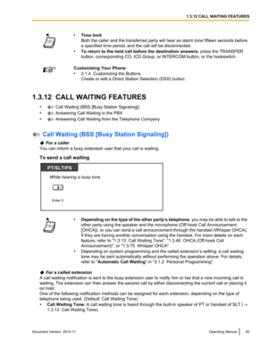 Page 45•Time limit
Both the caller and the transferred party will hear an alarm tone fifteen seconds before
a specified time period, and the call will be disconnected.
• To return to the held call before the destination answers , press the TRANSFER
button, corresponding CO, ICD Group, or INTERCOM button, or the hookswitch.Customizing Your Phone
• 3.1.4  Customizing the Buttons
Create or edit a Direct Station Selection (DSS) button.
1.3.12  CALL WAITING FEATURES
•
 Call Waiting (BSS [Busy Station Signaling])
•...