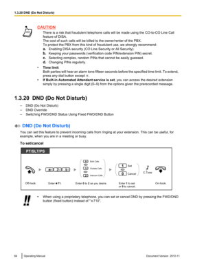 Page 64CAUTIONThere is a risk that fraudulent telephone calls will be made using the CO-to-CO Line Call
feature of DISA.
The cost of such calls will be billed to the owner/renter of the PBX.
To protect the PBX from this kind of fraudulent use, we strongly recommend:
a. Enabling DISA security (CO Line Security or All Security).
b. Keeping your passwords (verification code PIN/extension PIN) secret.
c. Selecting complex, random PINs that cannot be easily guessed.
d. Changing PINs regularly.
• Time limit
Both...