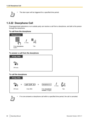 Page 68•The door open will be triggered for a specified time period.
1.3.22  Doorphone Call
Preprogrammed extensions or an outside party can receive a call from a doorphone, and talk to the person
through the doorphone.
To call from the doorphone
To answer a call from the doorphone
To call the doorphone
• If no one answers a doorphone call within a specified time period, the call is canceled.68Operating ManualDocument Version  2010-11  1.3.22 Doorphone Call Press doorphone
button. 
Doorphone
Talk.
C.Tone...