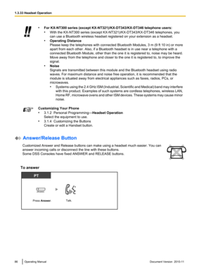 Page 86•For KX-NT300 series (except KX-NT321)/KX-DT343/KX-DT346 telephone users:
• With the KX-NT300 series (except KX-NT321)/KX-DT343/KX-DT346 telephones, you
can use a Bluetooth wireless headset registered on your extension as a headset.
• Operating Distance
Please keep the telephones with connected Bluetooth Modules, 3 m (9 ft 10 in) or more
apart from each other. Also, if a Bluetooth headset is in use near a telephone with a
connected Bluetooth Module, other than the one it is registered to, noise may be...