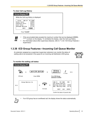 Page 91To clear Call Log History•If the accumulated data exceeds the maximum number that can be displayed (99999),
"****" is shown on the display. To reinitialize the display, clear the Call Log History.
• For information about other supervisory features, refer to "1.3.42  ICD Group Features—
Supervisory".
1.3.38  ICD Group Features—Incoming Call Queue Monitor
An extension assigned as a supervisor (supervisor extension) can monitor the status of
waiting calls to be answered in the queue for an...