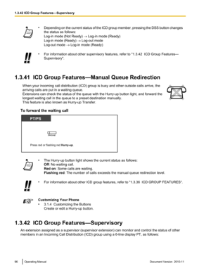 Page 96•Depending on the current status of the ICD group member, pressing the DSS button changes
the status as follows:
Log-in mode (Not Ready)  ® Log-in mode (Ready)
Log-in mode (Ready)  ® Log-out mode
Log-out mode  ® Log-in mode (Ready)• For information about other supervisory features, refer to "1.3.42  ICD Group Features—
Supervisory".
1.3.41  ICD Group Features—Manual Queue Redirection
When your incoming call distribution (ICD) group is busy and other outside calls arrive, the
arriving calls are...