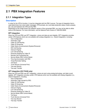 Page 122.1  PBX Integration Features
2.1.1  Integration Types
Description In order for the VPS to function, it must be integrated with the PBX it serves. The type of integration that is
used determines how voice (caller messages, VPS prompts, etc.) and data (extension status, button presses,
etc.) are sent between the VPS and the PBX.
Depending on the model and/or the software version of the connected PBX, you may not be able to utilize
some of the features. For more information, call the National Parts Center...