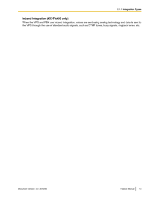 Page 13Inband Integration (KX-TVA50 only)
When the VPS and PBX use Inband Integration, voices are sent using analog technology and data is sent to
the VPS through the use of standard audio signals, such as DTMF tones, busy signals, ringback tones, etc.Document Version  3.0  2010/06Feature Manual132.1.1 Integration Types 