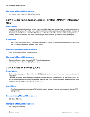 Page 18Manager’s Manual References2.3  Setting Class of Service (COS) Parameters
2.2.11  Caller Name Announcement —System (APT/DPT Integration
Only)
Description Allows the System Administrator to store a maximum of 200 telephone numbers and record a caller name for
each telephone number. The caller name is announced when playing a message in their mailbox from one of
the preprogrammed callers, when the VPS directs a call to the subscriber from one of the preprogrammed
callers (Caller ID Screening), and when the...