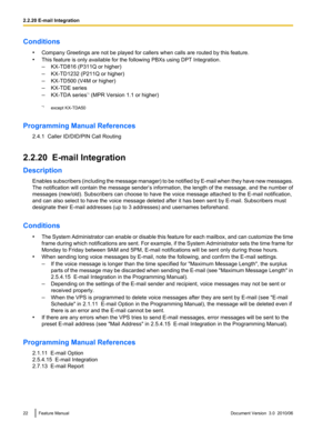 Page 22Conditions•Company Greetings are not be played for callers when calls are routed by this feature.
• This feature is only available for the following PBXs using DPT Integration.
– KX-TD816 (P311Q or higher)
– KX-TD1232 (P211Q or higher)
– KX-TD500 (V4M or higher)
– KX-TDE series
– KX-TDA series *1
 (MPR Version 1.1 or higher)
*1 except KX-TDA50
Programming Manual References 2.4.1  Caller ID/DID/PIN Call Routing
2.2.20  E-mail Integration
Description Enables subscribers (including the message manager) to...