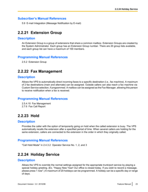 Page 23Subscriber’s Manual References5.9  E-mail Integration (Message Notification by E-mail)
2.2.21  Extension Group
Description An Extension Group is a group of extensions that share a common mailbox. Extension Groups are created by
the System Administrator. Each group has an Extension Group number. There are 20 group lists available,
and each group list can have a maximum of 100 members.
Programming Manual References 2.5.2  Extension Group
2.2.22  Fax Management
Description Allows the VPS to automatically...