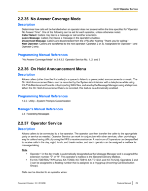 Page 292.2.35  No Answer Coverage Mode
Description Determines how calls will be handled when an operator does not answer within the time specified for  "Operator
No Answer Time". One of the following can be set for each operator, unless otherwise noted.
Caller Select : Callers may leave a message or call another extension.
Leave Message : Callers may leave a message in the operator’s mailbox.
Disconnect Message : Callers are disconnected from the VPS after hearing "Thank you for calling."
Next...