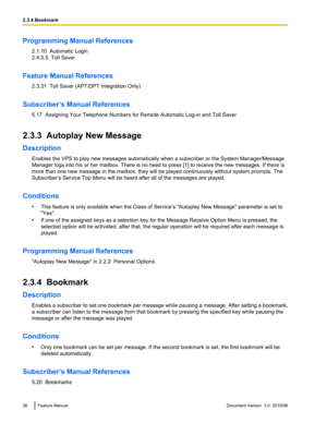 Page 36Programming Manual References2.1.10  Automatic Login
2.4.3.5  Toll Saver
Feature Manual References 2.3.31  Toll Saver (APT/DPT Integration Only)
Subscriber’s Manual References 5.17  Assigning Your Telephone Numbers for Remote Automatic Log-in and Toll Saver
2.3.3  Autoplay New Message
Description Enables the VPS to play new messages automatically when a subscriber or the System Manager/Message
Manager logs into his or her mailbox. There is no need to press [1] to receive the new messages. If there is...