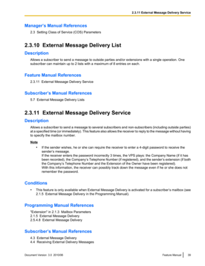 Page 39Manager’s Manual References2.3  Setting Class of Service (COS) Parameters
2.3.10  External Message Delivery List
Description Allows a subscriber to send a message to outside parties and/or extensions with a single operation. One
subscriber can maintain up to 2 lists with a maximum of 8 entries on each.
Feature Manual References 2.3.11  External Message Delivery Service
Subscriber’s Manual References 5.7  External Message Delivery Lists
2.3.11  External Message Delivery Service
Description Allows a...