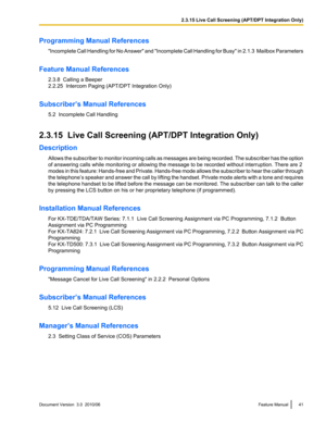 Page 41Programming Manual References"Incomplete Call Handling for No Answer " and  "Incomplete Call Handling for Busy " in  2.1.3  Mailbox Parameters
Feature Manual References 2.3.8  Calling a Beeper
2.2.25  Intercom Paging (APT/DPT Integration Only)
Subscriber’s Manual References 5.2  Incomplete Call Handling
2.3.15  Live Call Screening (APT/DPT Integration Only)
Description Allows the subscriber to monitor incoming calls as messages are being recorded. The subscriber has the option
of...