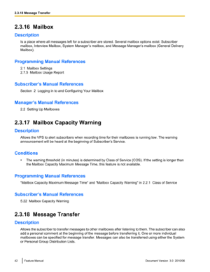 Page 422.3.16  Mailbox
Description Is a place where all messages left for a subscriber are stored. Several mailbox options exist: Subscriber
mailbox, Interview Mailbox, System Manager’s mailbox, and Message Manager’s mailbox (General Delivery
Mailbox).
Programming Manual References 2.1  Mailbox Settings
2.7.5  Mailbox Usage Report
Subscriber’s Manual References Section  2  Logging in to and Configuring Your Mailbox
Manager’s Manual References 2.2  Setting Up Mailboxes
2.3.17  Mailbox Capacity Warning...