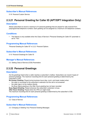 Page 44Subscriber’s Manual References5.18  Personal Custom Service
2.3.21  Personal Greeting for Caller ID (APT/DPT Integration Only)
Description Allows subscribers to record a maximum of 4 personal greetings that are played for calls received from
preprogrammed telephone numbers. Each greeting can be assigned to a maximum of 8 telephone numbers.
Conditions •This feature is only available when the Class of Service’s "Personal Greeting for Caller ID" parameter is
set to "Yes".
Programming Manual...