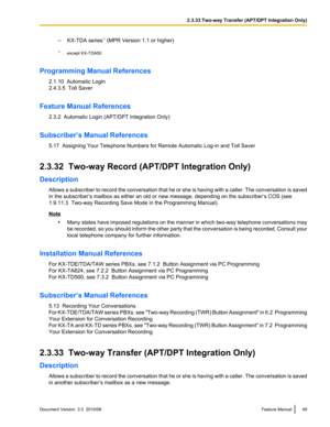 Page 49–KX-TDA series *1
 (MPR Version 1.1 or higher)
*1 except KX-TDA50
Programming Manual References 2.1.10  Automatic Login
2.4.3.5  Toll Saver
Feature Manual References 2.3.2  Automatic Login (APT/DPT Integration Only)
Subscriber’s Manual References 5.17  Assigning Your Telephone Numbers for Remote Automatic Log-in and Toll Saver
2.3.32  Two-way Record (APT/DPT Integration Only)
Description Allows a subscriber to record the conversation that he or she is having with a caller. The conversation is saved
in...