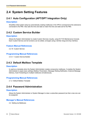 Page 522.4  System Setting Features
2.4.1  Auto Configuration (APT/DPT Integration Only)
Description Simplifies initial system setup by automatically creating mailboxes in the VPS to correspond to the extensions
connected to the PBX. Also sets the time and date to match the time and date set for the PBX.
2.4.2  Custom Service Builder
Description Allows the System Administrator to create Custom Services visually, using KX-TVA Maintenance Console.
Each Custom Service and its functions can be edited, arranged...