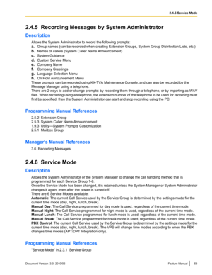 Page 532.4.5  Recording Messages by System Administrator
Description Allows the System Administrator to record the following prompts:
a. Group names (can be recorded when creating Extension Groups, System Group Distribution Lists, etc.)
b. Names of callers (System Caller Name Announcement)
c. System Guidance
d. Custom Service Menu
e. Company Name
f. Company Greetings
g. Language Selection Menu
h. On Hold Announcement Menu
These prompts can be recorded using KX-TVA Maintenance Console, and can also be recorded...