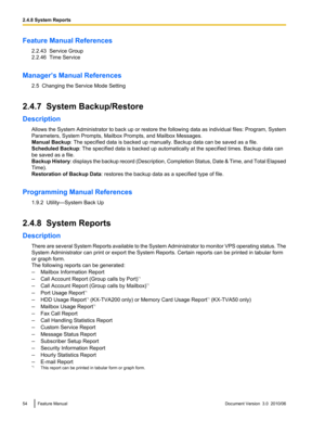 Page 54Feature Manual References2.2.43  Service Group
2.2.46  Time Service
Manager’s Manual References 2.5  Changing the Service Mode Setting
2.4.7  System Backup/Restore
Description Allows the System Administrator to back up or restore the following data as individual files: Program, System
Parameters, System Prompts, Mailbox Prompts, and Mailbox Messages.
Manual Backup : The specified data is backed up manually. Backup data can be saved as a file.
Scheduled Backup : The specified data is backed up...