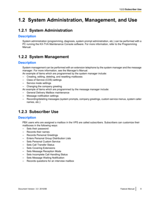 Page 91.2  System Administration, Management, and Use
1.2.1  System Administration
Description System administration (programming, diagnosis, system prompt administration, etc.) can be performed with a
PC running the KX-TVA Maintenance Console software. For more information, refer to the Programming
Manual.
1.2.2  System Management
Description System management can be performed with an extension telephone by the system manager and the message
manager. For more information, see the Manager’s Manual.
An example...