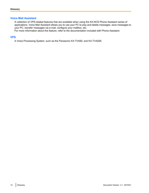 Page 12Voice Mail AssistantA collection of VPS-related features that are available when using the KX-NCS Phone Assistant series of
applications. Voice Mail Assistant allows you to use your PC to play and delete messages, save messages to
your PC, transfer messages via e-mail, configure your mailbox, etc.
For more information about this feature, refer to the documentation included with Phone Assistant.
VPS A Voice Processing System, such as the Panasonic KX-TVA50, and KX-TVA200.12GlossaryDocument Version  2.1...