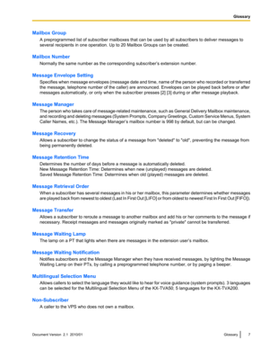 Page 7Mailbox GroupA preprogrammed list of subscriber mailboxes that can be used by all subscribers to deliver messages to
several recipients in one operation. Up to 20 Mailbox Groups can be created.
Mailbox Number Normally the same number as the corresponding subscriber’s extension number.
Message Envelope Setting Specifies when message envelopes (message date and time, name of the person who recorded or transferred
the message, telephone number of the caller) are announced. Envelopes can be played back...