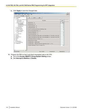 Page 102c.Click  Apply  to save the changed data.
4.Program the PBX so that it will direct intercepted calls to the VPS.
a. Go to the  Groups-VM(DPT) Group-System Setting  screen.
b. Set  Intercept to Mailbox  to Disable .
102Installation ManualDocument Version  3.0  2010/064.2 KX-TDE, KX-TDA, and KX-TAW Series PBX Programming for DPT Integration  