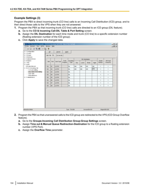 Page 104Example Settings (3)
Program the PBX to direct incoming trunk (CO line) calls to an Incoming Call Distribution (ICD) group, and to
then direct those calls to the VPS when they are not answered.
1. Program the PBX so that incoming trunk (CO line) calls are directed to an ICD group (DIL feature).
a. Go to the  CO & Incoming Call-DIL Table & Port Setting  screen.
b. Assign the  DIL Destination  for each time mode and trunk (CO line) to a specific extension number
(floating extension number of the ICD...