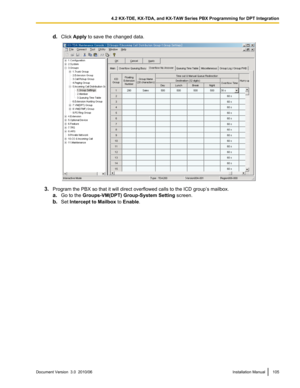 Page 105d.Click  Apply  to save the changed data.
3.Program the PBX so that it will direct overflowed calls to the ICD group’s mailbox.
a. Go to the  Groups-VM(DPT) Group-System Setting  screen.
b. Set  Intercept to Mailbox  to Enable .
Document Version  3.0  2010/06Installation Manual1054.2 KX-TDE, KX-TDA, and KX-TAW Series PBX Programming for DPT Integration  