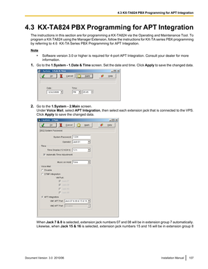 Page 1074.3  KX-TA824 PBX Programming for APT IntegrationThe instructions in this section are for programming a KX-TA824 via the Operating and Maintenance Tool. To
program a KX-TA824 using the Manager Extension, follow the instructions for KX-TA series PBX programming
by referring to 4.6  KX-TA Series PBX Programming for APT Integration.
Note
•Software version 3.0 or higher is required for 4-port APT Integration. Consult your dealer for more
information.
1. Go to the  1.System - 1.Date  & Time  screen. Set the...