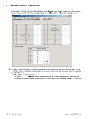 Page 108automatically. Also the Extension Hunting type is set as Circular automatically in each of these 2 extension
groups. You can confirm these automatic settings in the  2.Extension - 6.Extension Group screen.
3.Program the appropriate trunk (CO line) feature settings depending on how your customer plans to use
the VPS: a) to answer all incoming calls, b) as an operator backup, or c) to only answer calls not answered
by user extensions.
a. If the VPS is answering all calls:
Go to the  3.CO - 1.Line Mode...