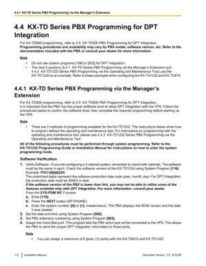 Page 1124.4  KX-TD Series PBX Programming for DPT
Integration For KX-TD500 programming, refer to 4.5  KX-TD500 PBX Programming for DPT Integration.
Programming procedures and availability may vary by PBX model, software version, etc. Refer to the
documentation included with the PBX or consult your dealer for more information.
Note
•Do not use system programs [106] or [602] for DPT Integration.
• The next 2 sections (4.4.1  KX-TD Series PBX Programming via the Manager’s Extension and
4.4.2  KX-TD1232 Series PBX...