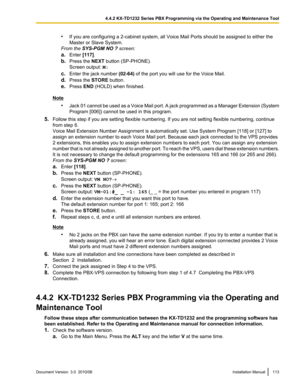 Page 113•If you are configuring a 2-cabinet system, all Voice Mail Ports should be assigned to either the
Master or Slave System.
From the  SYS-PGM NO ?  screen:
a. Enter  [117].
b. Press the  NEXT button (SP-PHONE).
Screen output:  M:
c. Enter the jack number  (02-64) of the port you will use for the Voice Mail.
d. Press the  STORE button.
e. Press  END (HOLD) when finished.
Note
•Jack 01 cannot be used as a Voice Mail port. A jack programmed as a Manager Extension (System
Program [006]) cannot be used in this...