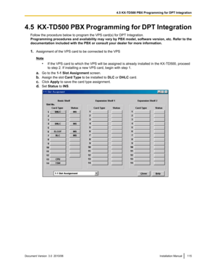 Page 1154.5  KX-TD500 PBX Programming for DPT IntegrationFollow the procedure below to program the VPS card(s) for DPT Integration.
Programming procedures and availability may vary by PBX model, software version, etc. Refer to the
documentation included with the PBX or consult your dealer for more information.
1. Assignment of the VPS card to be connected to the VPS
Note
•If the VPS card to which the VPS will be assigned is already installed in the KX-TD500, proceed
to step 2. If installing a new VPS card, begin...