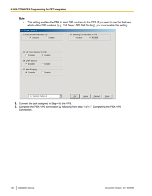 Page 120Note•This setting enables the PBX to send DID numbers to the VPS. If you want to use the features
which utilize DID numbers (e.g., Toll Saver, DID Call Routing), you must enable this setting.
8. Connect the jack assigned in Step 4 to the VPS.
9. Complete the PBX-VPS connection by following from step 1 of 4.7  Completing the PBX-VPS
Connection.
120Installation ManualDocument Version  3.0  2010/064.5 KX-TD500 PBX Programming for DPT Integration  