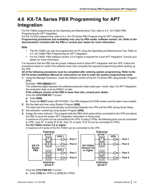 Page 1214.6  KX-TA Series PBX Programming for APT
Integration For KX-TA824 programming via the Operating and Maintenance Tool, refer to 4.3  KX-TA824 PBX
Programming for APT Integration.
For KX-TA1232 programming, refer to 4.4  KX-TD Series PBX Programming for DPT Integration.
Programming procedures and availability may vary by PBX model, software version, etc. Refer to the
documentation included with the PBX or consult your dealer for more information.
Note
•The KX-TA824 can also be programmed via PC using the...