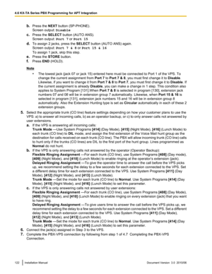 Page 122b.Press the  NEXT button (SP-PHONE).
Screen output:  Disable
c. Press the  SELECT button (AUTO ANS).
Screen output:  Port 7 or Port 15
d. To assign 2 jacks, press the  SELECT button (AUTO ANS) again.
Screen output:  Port 7 & 8 or Port 15 & 16
To assign 1 jack, skip this step.
e. Press the  STORE button.
f. Press  END (HOLD).
Note
•The lowest jack (jack 07 or jack 15) entered here must be connected to Port 1 of the VPS. To
change the current assignment from  Port 7 to Port 7 & 8 , you must first change it...