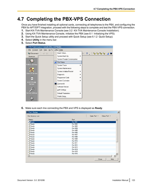 Page 1234.7  Completing the PBX-VPS ConnectionOnce you have finished installing all optional cards, connecting all telephones to the PBX, and configuring the
PBX for APT/DPT Integration, proceed with the following steps to complete and test the PBX-VPS connection.
1. Start KX-TVA Maintenance Console (see 3.2  KX-TVA Maintenance Console Installation).
2. Using KX-TVA Maintenance Console, initialize the PBX (see 8.1  Initializing the VPS).
3. Start the Quick Setup utility and proceed with Quick Setup (see 6.1.2...