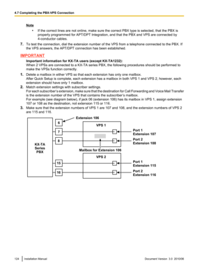 Page 124Note•If the correct lines are not online, make sure the correct PBX type is selected, that the PBX is
properly programmed for APT/DPT Integration, and that the PBX and VPS are connected by
4-conductor cables.
7. To test the connection, dial the extension number of the VPS from a telephone connected to the PBX. If
the VPS answers, the APT/DPT connection has been established.
IMPORTANT
Important information for KX-TA users (except KX-TA1232):
When 2 VPSs are connected to a KX-TA series PBX, the following...