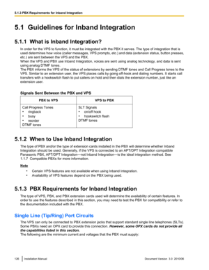 Page 1265.1  Guidelines for Inband Integration
5.1.1  What is Inband Integration? In order for the VPS to function, it must be integrated with the PBX it serves. The type of integration that is
used determines how voice (caller messages, VPS prompts, etc.) and data (extension status, button presses,
etc.) are sent between the VPS and the PBX.
When the VPS and PBX use Inband Integration, voices are sent using analog technology, and data is sent
using analog DTMF tones.
The PBX informs the VPS of the status of...