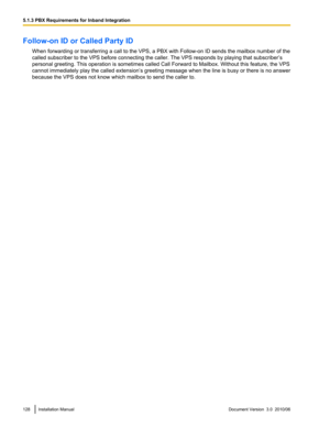 Page 128Follow-on ID or Called Party IDWhen forwarding or transferring a call to the VPS, a PBX with Follow-on ID sends the mailbox number of the
called subscriber to the VPS before connecting the caller. The VPS responds by playing that subscriber’s
personal greeting. This operation is sometimes called Call Forward to Mailbox. Without this feature, the VPS
cannot immediately play the called extension’ s greeting message when the line is busy or there is no answer
because the VPS does not know which mailbox to...