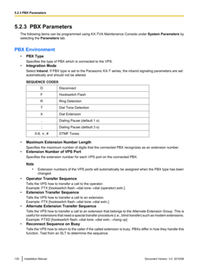 Page 1305.2.3  PBX ParametersThe following items can be programmed using  KX-TVA Maintenance Console under System Parameters by
selecting the  Parameters tab.
PBX Environment •PBX Type
Specifies the type of PBX which is connected to the VPS.
• Integration Mode
Select  Inband . If PBX type is set to the Panasonic KX-T series, the inband signaling parameters are set
automatically and should not be altered.
SEQUENCE CODESDDisconnectFHookswitch FlashRRing DetectionTDial Tone DetectionXDial Extension,Dialing Pause...