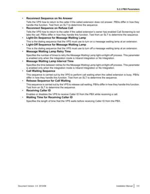 Page 131•Reconnect Sequence on No Answer
Tells the VPS how to return to the caller if the called extension does not answer. PBXs differ in how they
handle this function. Test from an SLT to determine the sequence.
• Reconnect Sequence on Refuse Call
Tells the VPS how to return to the caller if the called extension ’s owner has enabled Call Screening to not
take the call. PBXs differ in how they handle this function. Test from an SLT to determine the sequence.
• Light-On Sequence for Message Waiting Lamp
This is...