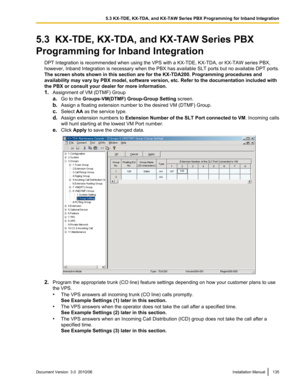 Page 1355.3  KX-TDE, KX-TDA, and KX-TAW Series PBX
Programming for Inband Integration DPT Integration is recommended when using the VPS with a KX-TDE, KX-TDA, or KX-TAW series PBX,
however, Inband Integration is necessary when the PBX has available SLT ports but no available DPT ports.
The screen shots shown in this section are for the KX-TDA200. Programming procedures and
availability may vary by PBX model, software version, etc. Refer to the documentation included with
the PBX or consult your dealer for more...